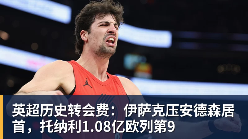 雨燕直播英超历史转会费：伊萨克压安德森居首，托纳利1.08亿欧列第9