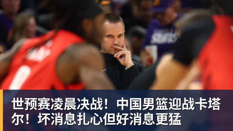 雨燕直播世预赛凌晨决战！中国男篮迎战卡塔尔！坏消息扎心但好消息更猛