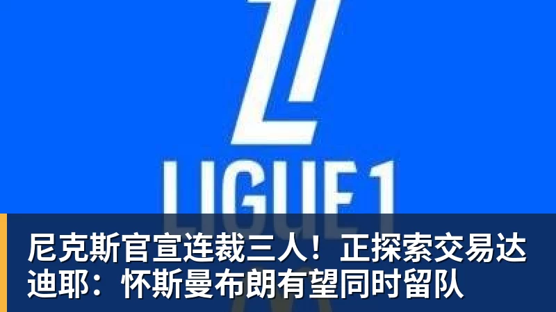 雨燕直播尼克斯官宣连裁三人！正探索交易达迪耶：怀斯曼布朗有望同时留队